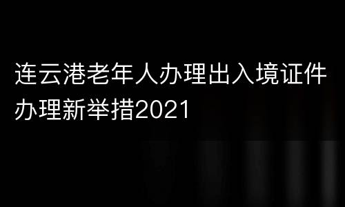 连云港老年人办理出入境证件办理新举措2021