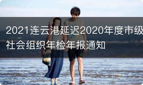 2021连云港延迟2020年度市级社会组织年检年报通知