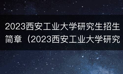 2023西安工业大学研究生招生简章（2023西安工业大学研究生招生简章电话）