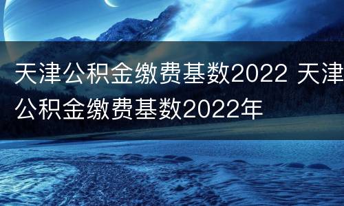 天津公积金缴费基数2022 天津公积金缴费基数2022年