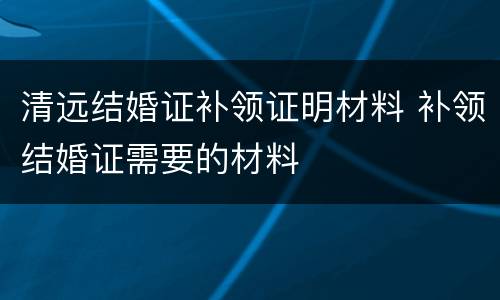 清远结婚证补领证明材料 补领结婚证需要的材料