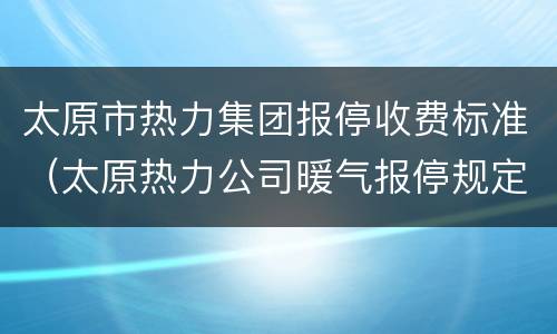 太原市热力集团报停收费标准（太原热力公司暖气报停规定）