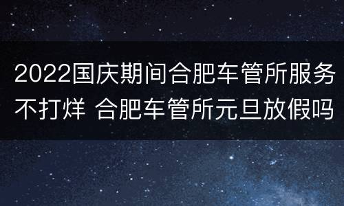 2022国庆期间合肥车管所服务不打烊 合肥车管所元旦放假吗
