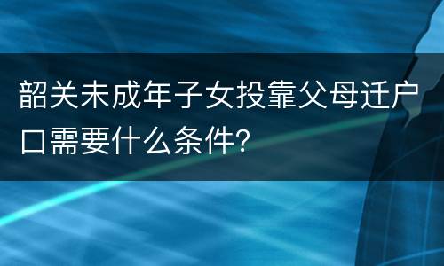 韶关未成年子女投靠父母迁户口需要什么条件？