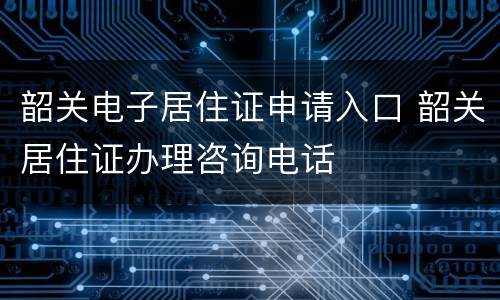 韶关电子居住证申请入口 韶关居住证办理咨询电话