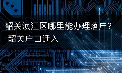 韶关浈江区哪里能办理落户？ 韶关户口迁入
