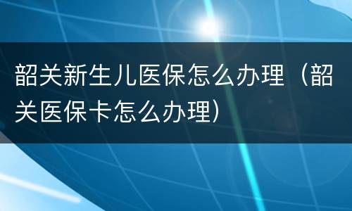 韶关新生儿医保怎么办理（韶关医保卡怎么办理）