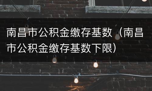 南昌市公积金缴存基数（南昌市公积金缴存基数下限）