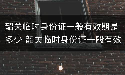 韶关临时身份证一般有效期是多少 韶关临时身份证一般有效期是多少天