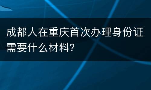 成都人在重庆首次办理身份证需要什么材料？