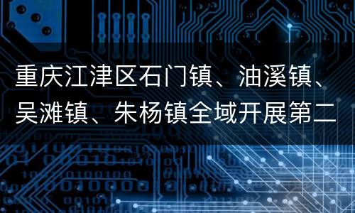 重庆江津区石门镇、油溪镇、吴滩镇、朱杨镇全域开展第二次扩面核酸检测