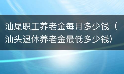 汕尾职工养老金每月多少钱（汕头退休养老金最低多少钱）