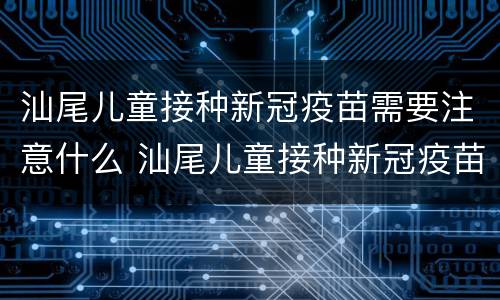 汕尾儿童接种新冠疫苗需要注意什么 汕尾儿童接种新冠疫苗需要注意什么吗