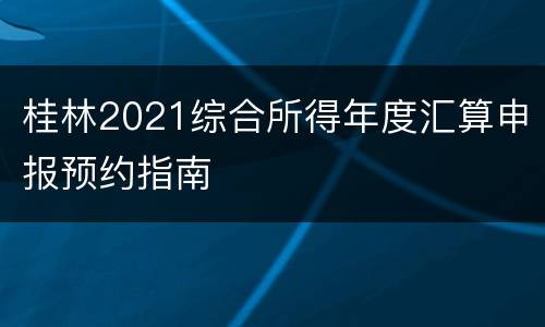 桂林2021综合所得年度汇算申报预约指南