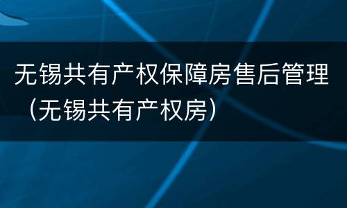 无锡共有产权保障房售后管理（无锡共有产权房）