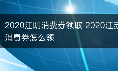 2020江阴消费券领取 2020江苏消费券怎么领