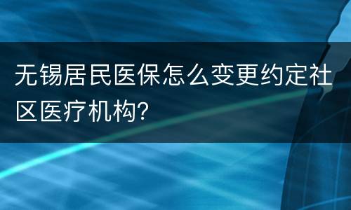 无锡居民医保怎么变更约定社区医疗机构？
