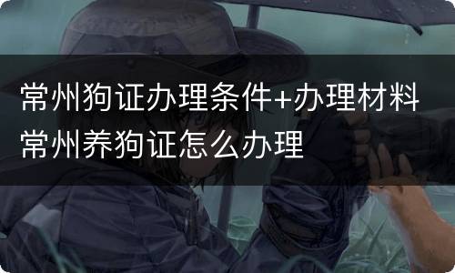 常州狗证办理条件+办理材料 常州养狗证怎么办理