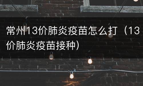 常州13价肺炎疫苗怎么打（13价肺炎疫苗接种）