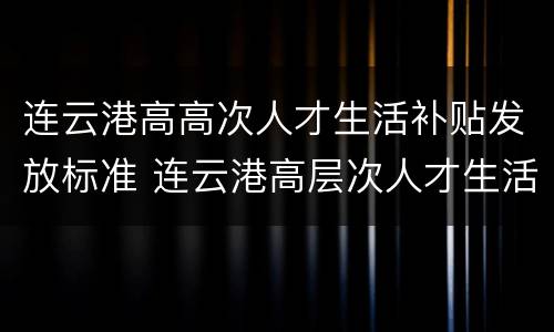 连云港高高次人才生活补贴发放标准 连云港高层次人才生活补贴