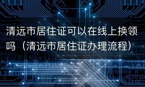 清远市居住证可以在线上换领吗（清远市居住证办理流程）