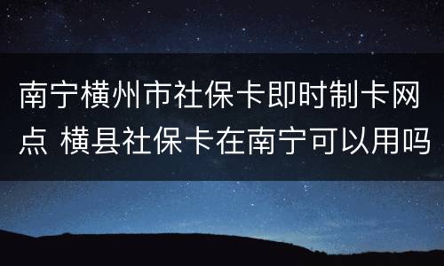 南宁横州市社保卡即时制卡网点 横县社保卡在南宁可以用吗?