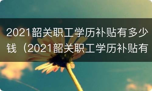 2021韶关职工学历补贴有多少钱（2021韶关职工学历补贴有多少钱一个月）