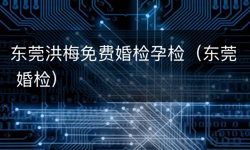 东莞洪梅免费婚检孕检（东莞 婚检）
