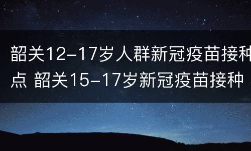 韶关12-17岁人群新冠疫苗接种点 韶关15-17岁新冠疫苗接种