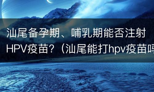 汕尾备孕期、哺乳期能否注射HPV疫苗?（汕尾能打hpv疫苗吗）