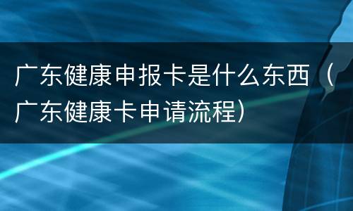 广东健康申报卡是什么东西（广东健康卡申请流程）