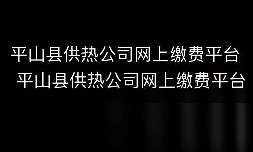 平山县供热公司网上缴费平台 平山县供热公司网上缴费平台电话