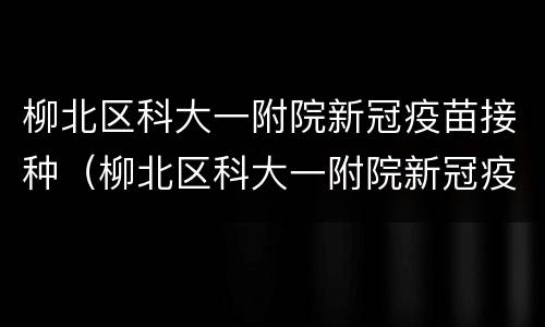 柳北区科大一附院新冠疫苗接种（柳北区科大一附院新冠疫苗接种时间）