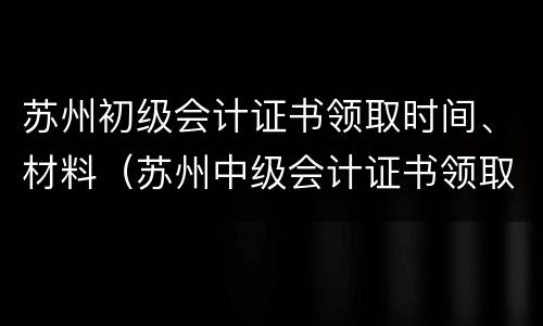 苏州初级会计证书领取时间、材料（苏州中级会计证书领取时间）
