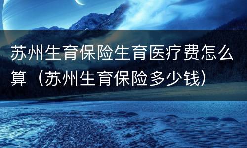 苏州生育保险生育医疗费怎么算（苏州生育保险多少钱）