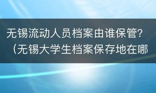 无锡流动人员档案由谁保管？（无锡大学生档案保存地在哪里）