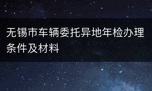 无锡市车辆委托异地年检办理条件及材料
