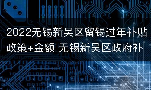 2022无锡新吴区留锡过年补贴政策+金额 无锡新吴区政府补贴