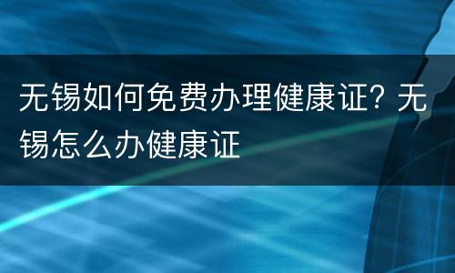 无锡如何免费办理健康证? 无锡怎么办健康证