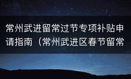 常州武进留常过节专项补贴申请指南（常州武进区春节留常补贴）
