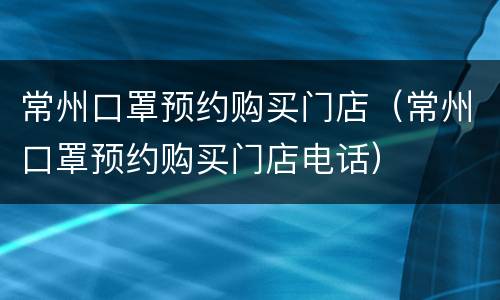 常州口罩预约购买门店（常州口罩预约购买门店电话）