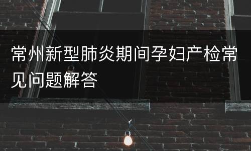 常州新型肺炎期间孕妇产检常见问题解答
