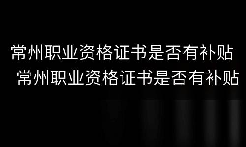 常州职业资格证书是否有补贴 常州职业资格证书是否有补贴了