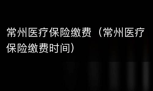 常州医疗保险缴费（常州医疗保险缴费时间）