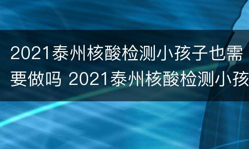 2021泰州核酸检测小孩子也需要做吗 2021泰州核酸检测小孩子也需要做吗现在