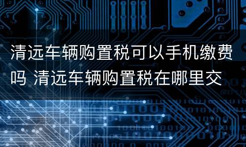 清远车辆购置税可以手机缴费吗 清远车辆购置税在哪里交