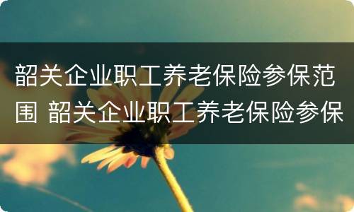 韶关企业职工养老保险参保范围 韶关企业职工养老保险参保范围有哪些