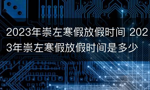 2023年崇左寒假放假时间 2023年崇左寒假放假时间是多少