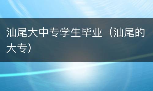 汕尾大中专学生毕业（汕尾的大专）