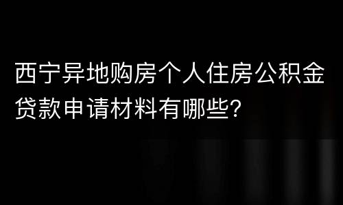西宁异地购房个人住房公积金贷款申请材料有哪些？